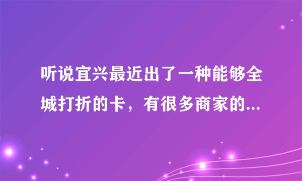 听说宜兴最近出了一种能够全城打折的卡，有很多商家的，有谁知道是什么卡，在哪能办到？知道的告诉我呀。