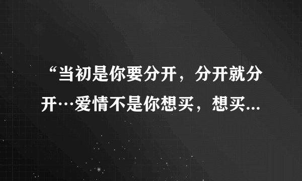 “当初是你要分开，分开就分开…爱情不是你想买，想买就能买…”这首《爱情买卖》的全部歌词…