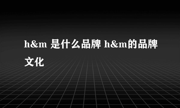 h&m 是什么品牌 h&m的品牌文化