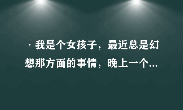 ·我是个女孩子，最近总是幻想那方面的事情，晚上一个人的时候喜欢胡思乱想，应该怎么调整心理，在线等解