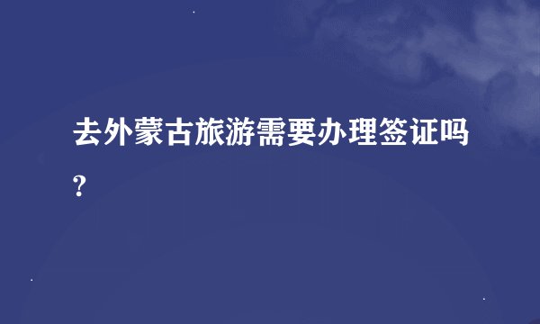 去外蒙古旅游需要办理签证吗?