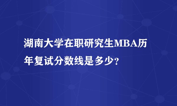 湖南大学在职研究生MBA历年复试分数线是多少？