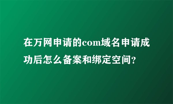 在万网申请的com域名申请成功后怎么备案和绑定空间？