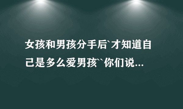 女孩和男孩分手后`才知道自己是多么爱男孩``你们说女孩该怎么办拜托了各位 谢谢
