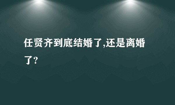 任贤齐到底结婚了,还是离婚了?