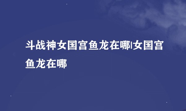 斗战神女国宫鱼龙在哪|女国宫鱼龙在哪
