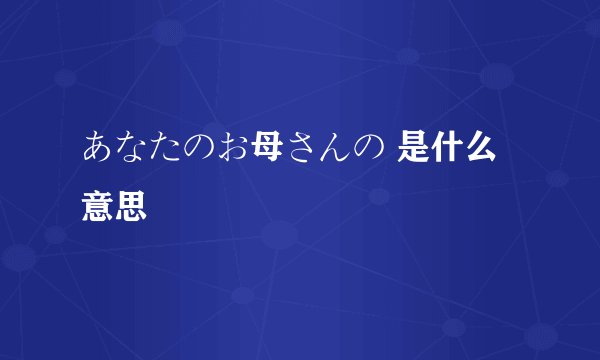 あなたのお母さんの 是什么意思