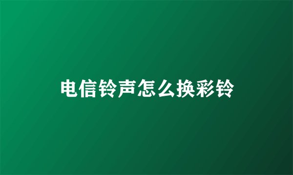 电信铃声怎么换彩铃
