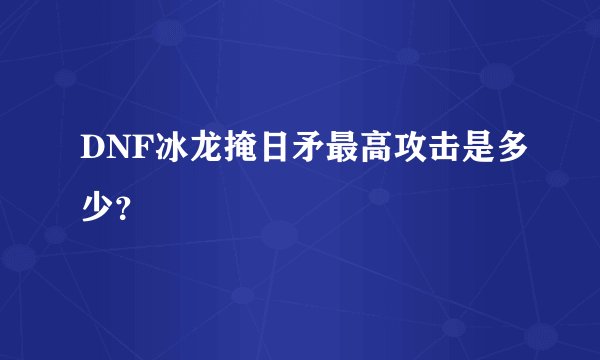 DNF冰龙掩日矛最高攻击是多少？