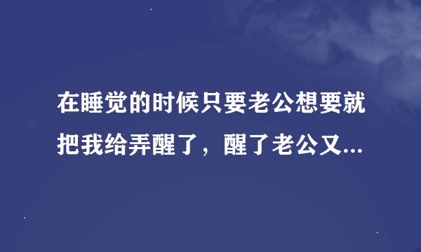 在睡觉的时候只要老公想要就把我给弄醒了，醒了老公又满足不了我，好烦又好生气！！怎么办呢？