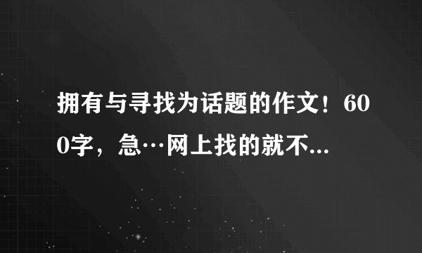 拥有与寻找为话题的作文！600字，急…网上找的就不用发了…谢了…