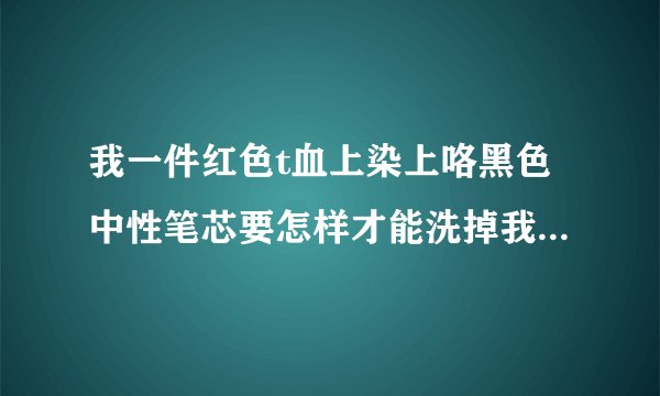 我一件红色t血上染上咯黑色中性笔芯要怎样才能洗掉我急啊谢谢了，大神帮忙啊