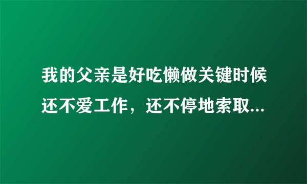 我的父亲是好吃懒做关键时候还不爱工作，还不停地索取问我要钱。每一次有困难就找我要钱。
