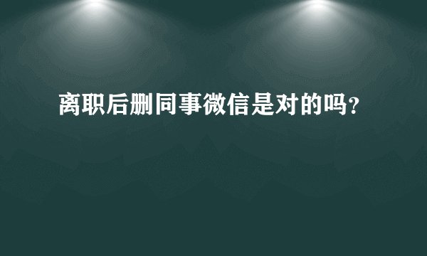 离职后删同事微信是对的吗？