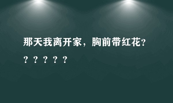 那天我离开家，胸前带红花？？？？？？