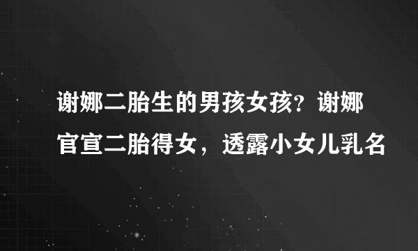 谢娜二胎生的男孩女孩？谢娜官宣二胎得女，透露小女儿乳名