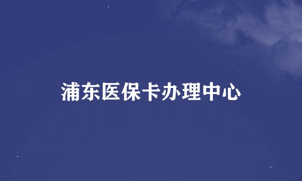 浦东医保卡办理中心