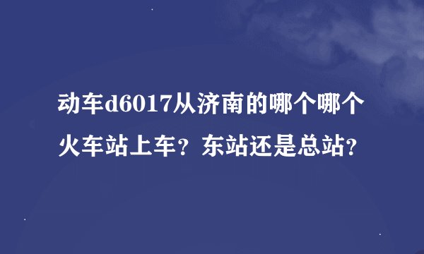动车d6017从济南的哪个哪个火车站上车？东站还是总站？
