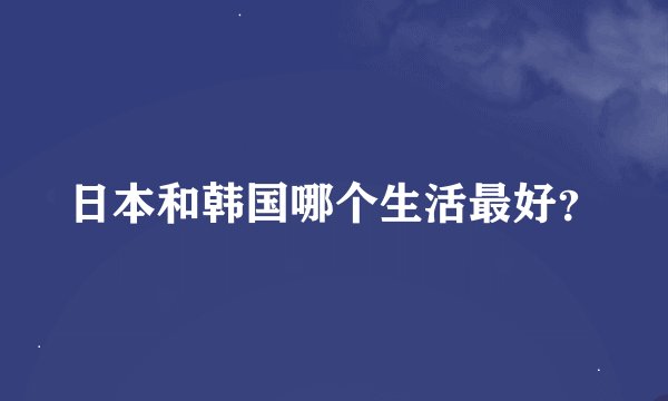 日本和韩国哪个生活最好？