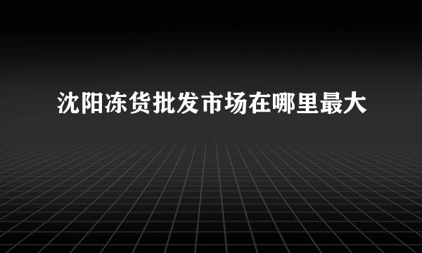 沈阳冻货批发市场在哪里最大
