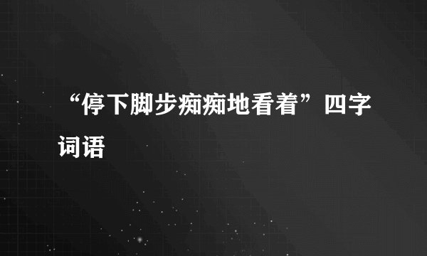 “停下脚步痴痴地看着”四字词语