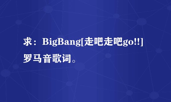 求：BigBang[走吧走吧go!!]罗马音歌词。