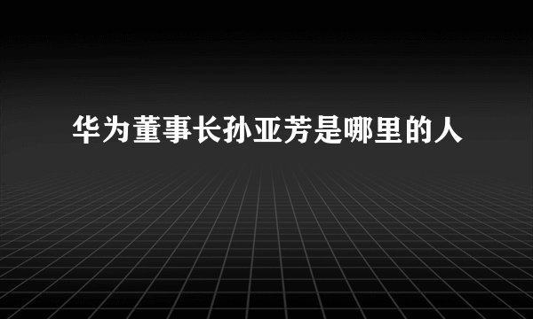 华为董事长孙亚芳是哪里的人