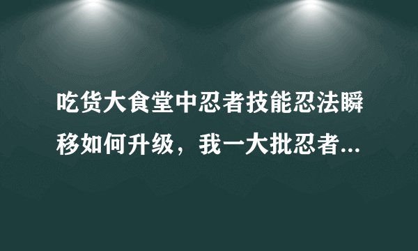 吃货大食堂中忍者技能忍法瞬移如何升级，我一大批忍者忍法1级动？