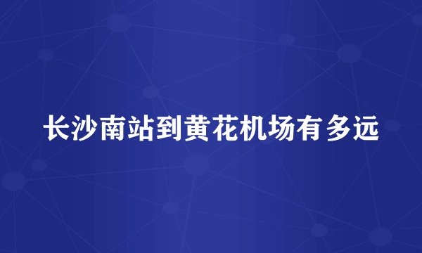 长沙南站到黄花机场有多远