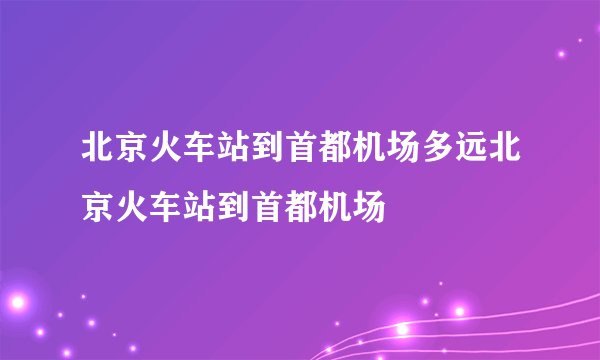 北京火车站到首都机场多远北京火车站到首都机场
