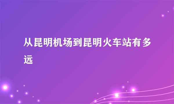 从昆明机场到昆明火车站有多远