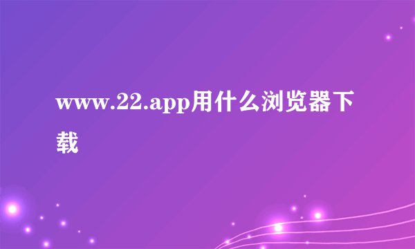 www.22.app用什么浏览器下载
