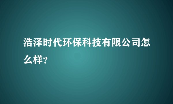 浩泽时代环保科技有限公司怎么样？
