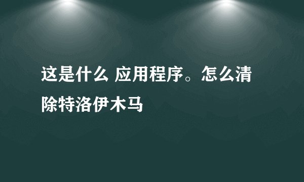 这是什么 应用程序。怎么清除特洛伊木马