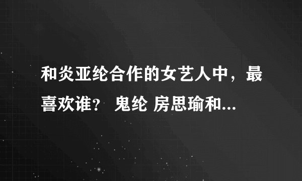 和炎亚纶合作的女艺人中，最喜欢谁？ 鬼纶 房思瑜和纶 俞虹渊和纶 最喜欢哪对？