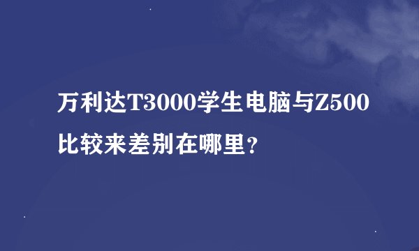 万利达T3000学生电脑与Z500比较来差别在哪里？