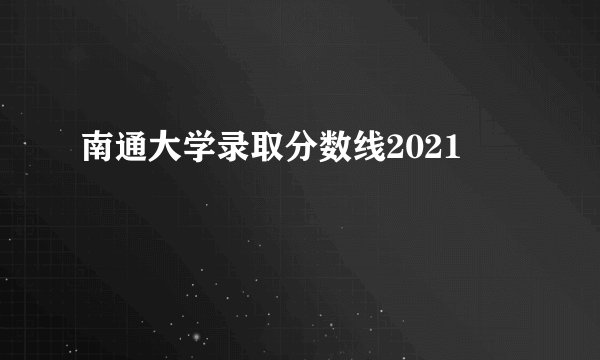 南通大学录取分数线2021