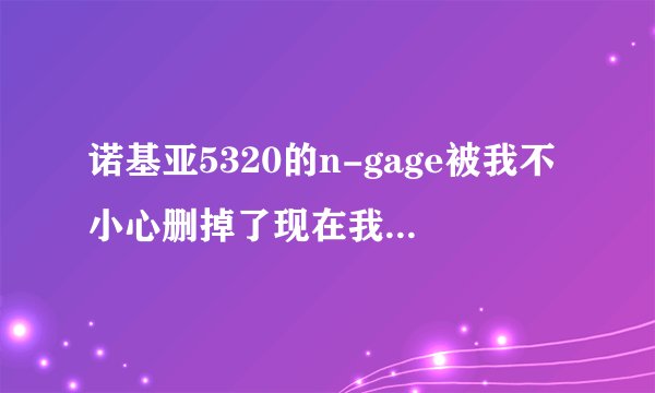 诺基亚5320的n-gage被我不小心删掉了现在我想在诺基亚上下载n-gage平台该怎么下载?