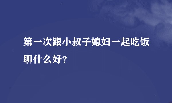 第一次跟小叔子媳妇一起吃饭聊什么好？