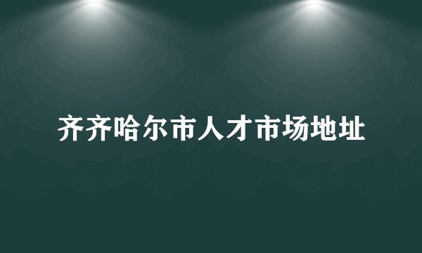 齐齐哈尔市人才市场地址