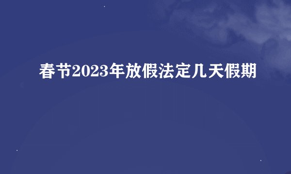 春节2023年放假法定几天假期