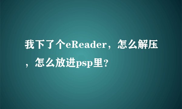 我下了个eReader，怎么解压，怎么放进psp里？