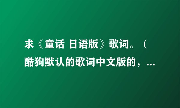 求《童话 日语版》歌词。（酷狗默认的歌词中文版的，唱的歌词大意好像没一句能对应上。）