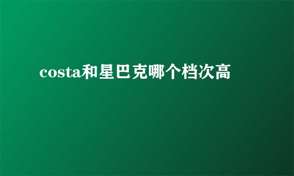 costa和星巴克哪个档次高