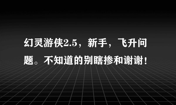 幻灵游侠2.5，新手，飞升问题。不知道的别瞎掺和谢谢！