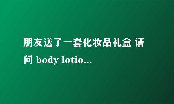 朋友送了一套化妆品礼盒 请问 body lotion 和cream shower 分别是什么意思 怎么用