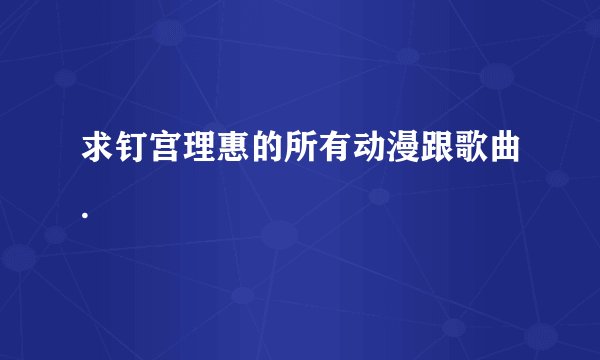 求钉宫理惠的所有动漫跟歌曲.