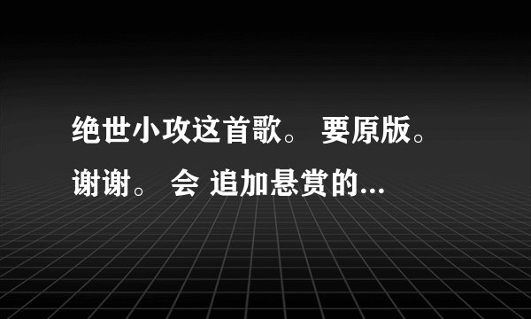 绝世小攻这首歌。 要原版。 谢谢。 会 追加悬赏的 ，绝世小攻！绝世小攻！绝世小攻！