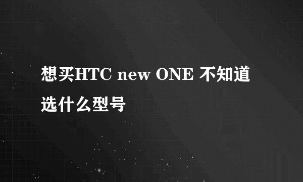 想买HTC new ONE 不知道选什么型号