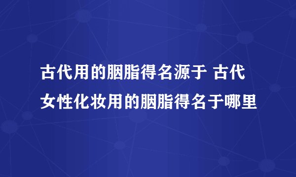 古代用的胭脂得名源于 古代女性化妆用的胭脂得名于哪里